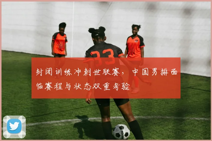 封闭训练冲刺世联赛，中国男排面临赛程与状态双重考验