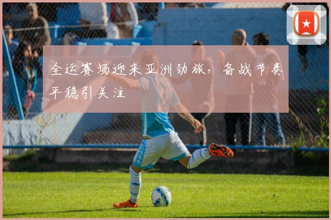 全运赛场迎来亚洲劲旅，备战节奏平稳引关注