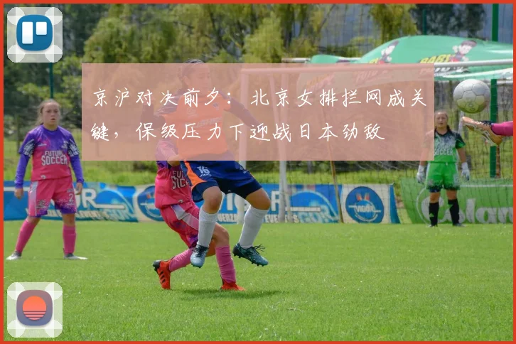 京沪对决前夕：北京女排拦网成关键，保级压力下迎战日本劲敌