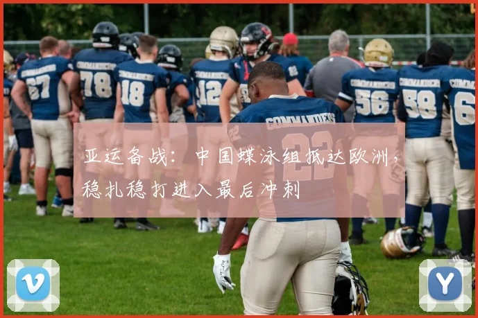 亚运备战：中国蝶泳组抵达欧洲，稳扎稳打进入最后冲刺